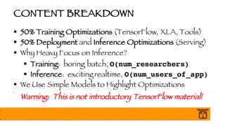 CONTENT BREAKDOWN
§ 50% Training Optimizations (TensorFlow, XLA, Tools)
§ 50% Deployment and Inference Optimizations (Serving)
§ Why Heavy Focus on Inference?
§ Training: boring batch, O(num_researchers)
§ Inference: exciting realtime, O(num_users_of_app)
§ We Use Simple Models to Highlight Optimizations
§
Warning: This is not introductory TensorFlow material!
 