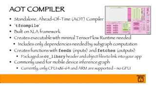 AOT COMPILER
§ Standalone, Ahead-Of-Time (AOT) Compiler
§ `tfcompile`
§ Built on XLA framework
§ Creates executable with minimal TensorFlow Runtime needed
§ Includes only dependencies neededby subgraph computation
§ Creates functions with feeds (inputs) and fetches (outputs)
§ Packaged ascc_libary header and object filesto link into your app
§ Commonly used for mobile device inference graph
§ Currently, only CPU x86-64 and ARM are supported - no GPU
 