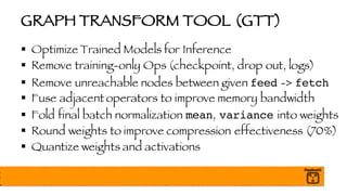 GRAPH TRANSFORM TOOL (GTT)
§ Optimize Trained Models for Inference
§ Remove training-only Ops (checkpoint, drop out, logs)
§ Remove unreachable nodes between given feed -> fetch
§ Fuse adjacent operators to improve memory bandwidth
§ Fold final batch normalization mean, variance into weights
§ Round weights to improve compression effectiveness (70%)
§ Quantize weights and activations
 