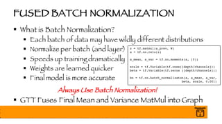FUSED BATCH NORMALIZATION
§ What is Batch Normalization?
§ Each batch of data may have wildly different distributions
§ Normalize per batch (and layer)
§ Speeds up training dramatically
§ Weights are learned quicker
§ Final model is more accurate
Always Use Batch Normalization!
§ GTT Fuses Final Mean and Variance MatMul into Graph
z = tf.matmul(a_prev, W)
a = tf.nn.relu(z)
a_mean, a_var = tf.nn.moments(a, [0])
scale = tf.Variable(tf.ones([depth/channels]))
beta = tf.Variable(tf.zeros ([depth/channels]))
bn = tf.nn.batch_normalizaton(a, a_mean, a_var,
beta, scale, 0.001)
 