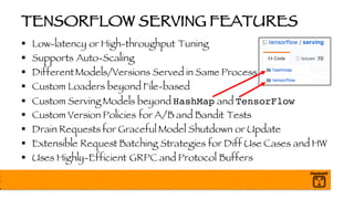 TENSORFLOW SERVING FEATURES
§ Low-latency or High-throughput Tuning
§ Supports Auto-Scaling
§ DifferentModels/Versions Served in Same Process
§ Custom Loaders beyond File-based
§ Custom Serving Models beyond HashMap and TensorFlow
§ Custom Version Policies for A/B and Bandit Tests
§ Drain Requests for Graceful Model Shutdown or Update
§ Extensible Request Batching Strategies for Diff Use Cases and HW
§ Uses Highly-Efficient GRPC and Protocol Buffers
 