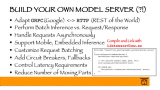 BUILD YOUR OWN MODEL SERVER (?!)
§ Adapt GRPC(Google) <-> HTTP (REST of the World)
§ Perform Batch Inference vs. Request/Response
§ Handle Requests Asynchronously
§ Support Mobile, Embedded Inference
§ Customize Request Batching
§ Add Circuit Breakers, Fallbacks
§ Control Latency Requirements
§ Reduce Number of Moving Parts
#include “tensorflow_serving/model_servers/server_core.h”
…
class MyTensorFlowModelServer {
ServerCore::Options options;
// set options (model name, path, etc)
std::unique_ptr<ServerCore> core;
TF_CHECK_OK(
ServerCore::Create(std::move(options), &core)
);
}
Compile and Link with
libtensorflow.so
 