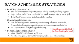 BATCH SCHEDULER STRATEGIES
§ BasicBatchScheduler
§ Best for homogeneous request types (ie. always classify or always regress)
§ Async callback when `max_batch_size` or `batch_timeout_micros` is reached
§ `BatchTask` encapsulates unit of work to be batched
§ SharedBatchScheduler
§ Best for heterogeneous request types, multi-step inference, ensembles, …
§ Groups BatchTasks into separate queues to form homogenous batches
§ Processes batches fairly through interleaving
§ StreamingBatchScheduler
§ Mixed CPU/GPU/IO-bound workloads
§ Provides fine-grained control for complex, multi-phase inference logic
Must Experiment to Find
the Best Strategy for You!!
 