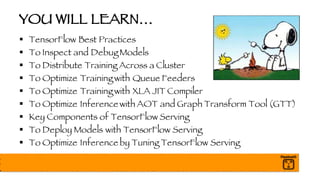 YOU WILL LEARN…
§ TensorFlow Best Practices
§ To Inspect and Debug Models
§ To Distribute Training Across a Cluster
§ To Optimize Training with Queue Feeders
§ To Optimize Training with XLA JIT Compiler
§ To Optimize Inference with AOT and Graph Transform Tool (GTT)
§ Key Components of TensorFlow Serving
§ To Deploy Models with TensorFlow Serving
§ To Optimize Inference by Tuning TensorFlow Serving
 