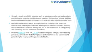  Through a simple set of XML requests, you'll be able to search for and book products
provided by our extensive list of integrated suppliers, find details of existing bookings,
build and retrieve customers, fetch data-rich cruise and hotel content and much more.
 Our hotel API has been created bearing in mind the challenges that small- and
medium-sized travel agents face when selecting hotels for their customers. Not only
should the interface be a user friendly one, but all the information, including pricing
and availability, must be performed in real time.
 Once the Flight API, Hotel API, Car API has been integrated with your travel booking
portal, you can instantly start offering travel solutions online to the customers and
generate higher revenue with huge amount of traffic.
 