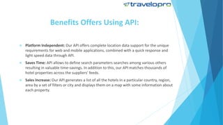 Benefits Offers Using API:
 Platform Independent: Our API offers complete location data support for the unique
requirements for web and mobile applications, combined with a quick response and
light speed data through API.
 Saves Time: API allows to define search parameters searches among various others
resulting in valuable time-savings. In addition to this, our API matches thousands of
hotel properties across the suppliers' feeds.
 Sales Increase: Our API generates a list of all the hotels in a particular country, region,
area by a set of filters or city and displays them on a map with some information about
each property.
 