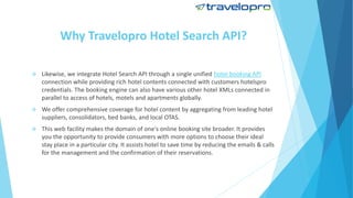 Why Travelopro Hotel Search API?
 Likewise, we integrate Hotel Search API through a single unified hotel booking API
connection while providing rich hotel contents connected with customers hotelspro
credentials. The booking engine can also have various other hotel XMLs connected in
parallel to access of hotels, motels and apartments globally.
 We offer comprehensive coverage for hotel content by aggregating from leading hotel
suppliers, consolidators, bed banks, and local OTAS.
 This web facility makes the domain of one's online booking site broader. It provides
you the opportunity to provide consumers with more options to choose their ideal
stay place in a particular city. It assists hotel to save time by reducing the emails & calls
for the management and the confirmation of their reservations.
 