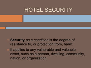HOTEL SECURITY
Security
 Security as a condition is the degree of
resistance to, or protection from, harm.
 It applies to any vulnerable and valuable
asset, such as a person, dwelling, community,
nation, or organization.
 