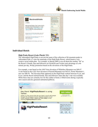 Hotels Embracing Social Media




Individual Hotels
     High Peaks Resort (Lake Placid, NY)
     The Adirondack High Peaks is not just the name of the collection of 46 mountain peaks in
     Adirondack Park, it’s also the namesake of the High Peaks Resort, which boasts a very
     creative social media plan. For example, in Spring 2009 it was all about the number “46” as
     the Resort’s friends, fans and followers on Facebook and Twitter took advantage of a 46-
     minute per day, 46-day promotion based on the elevations of the High Peaks.

     For example, a rate based on the 4,867-foot elevation of Whiteface Mountain was $48.67.
     A rate based on the 4,361-foot elevation of Seward Mountain was $43.61; Porter Mountain’s
     rate was $40.59. The Elevation Rate appeared on the High Peaks website between 8 a.m. and
     8 p.m. and the Resort alerted friends, fans and followers when that day’s rate was available.
     While these rates are certainly low for this caliber of hotel, it filled rooms during a typically
     slow season and also garnered substantial publicity.




                                                10
 