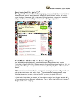 Hotels Embracing Social Media

Roger Smith Hotel (New York, NY)18
The Roger Smith, an independent Manhattan property, has successfully taken social media to
the next level to increase brand awareness and provide great customer service. By using a
range of content channels to offer a true taste of the hotel's culture, it has proven that small,
independent businesses have the power to compete with bigger corporations.




Westin Mission Hills Resort & Spa (Rancho Mirage, CA)
The Westin Mission Hills Resort & Spa recently started using Facebook and Twitter.
According to Gary Orfield, Sales Manager, gaining the most followers and fans is not their top
priority, rather their goal is to speak in the brand voice, build loyalty, listen and connect with
guests.

“With a passionate and personal voice, we engage in meaningful, real-time dialogue with our
fans in 140 characters or less,” says Orfield. “Our social media campaign is more about
listening than posting as many tweets as possible or rushing to sign up followers.”

Orfield thinks many hotels are missing the true power of Twitter and Facebook because 90%
of posts are simply about discounts and specials. They’re failing to give followers a sense of
the personality of the company.




                                           11
 