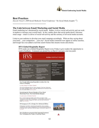 Hotels Embracing Social Media



Best Practices
(Eye for Travel’s 2009 Social Media for Travel Conference “Six Social Media Insights”19)
______________________________________________

The Link between Email Marketing and Social Media
Email marketing isn’t threatened by social media. Rather, it drives social web activity and can work
in tandem to increase your overall reach. In fact, studies show that social media doesn’t decrease
email usage – email is a driver of social web activity and the currency of all social media accounts.

Listen to your audience to develop your email campaign accordingly. What are they saying about
your hotel… your competition… your city? Social media comments now appear in online searches,
and Google has even added a real-time search feature that streams tweets and articles.

        HVS Global Hospitality Report
        HVS sends out a Global Hospitality Report every Friday to give readers the opportunity to
        send in feedback. Comments are posted live so that it’s not just a one-way push.




                                                  12
 