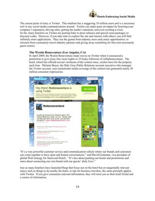 Hotels Embracing Social Media

The easiest point of entry is Twitter. This medium has a staggering 18 million users and is a necessary
tool in any social media communications arsenal. Twitter can make quite an impact by boosting your
company’s reputation, driving sales, getting the media’s attention, and even averting a crisis.
So far, many hoteliers on Twitter are posting links to press releases and special room packages or
discount codes. However, if you take time to explore the site and interact with others, you will find
infinitely more applications. They run the gamut from industry news and career opportunities, to
retweets from community travel industry partners and giving away something for free (not necessarily
guest rooms).

        The Westin Bonaventure (Los Angeles, CA)
        In April 2009, the Westin Bonaventure made waves on Twitter when it announced a
        promotion to give away free room nights to 25 lucky followers of @thebonaventure. The
        hotel, which has offered several variations of the contest since, creates buzz for the property
        each time. Melanie Boyer, the Daly Gray Public Relations account executive who manages
        the Twitter account, says mainstream media coverage of the contests has generated nearly 20
        million consumer impressions.




“It’s a very powerful customer service and communication vehicle where our brands and customers
can come together to have open and honest conversations,” said David Godsman, vice president of
global Web strategy for Starwood Hotels. “It’s less about pushing our hotels and promotions and
more about connecting our core brand with our guests’ daily lives.”

Just as many hoteliers have launched blogs that focus not on the hotel but on tangentially relevant
topics such as things to do nearby the hotel, or tips for business travelers, the same principle applies
with Twitter. If you give consumers relevant information, they will trust you as their hotel friend and
a source of information.


                                                   14
 