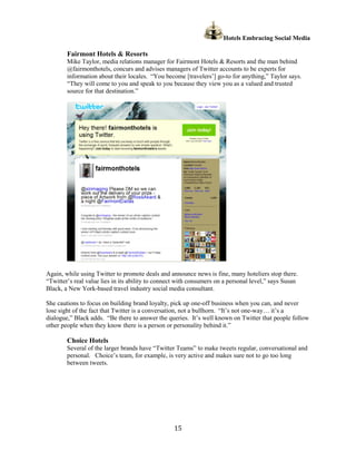 Hotels Embracing Social Media

        Fairmont Hotels & Resorts
        Mike Taylor, media relations manager for Fairmont Hotels & Resorts and the man behind
        @fairmonthotels, concurs and advises managers of Twitter accounts to be experts for
        information about their locales. “You become [travelers’] go-to for anything,” Taylor says.
        “They will come to you and speak to you because they view you as a valued and trusted
        source for that destination.”




Again, while using Twitter to promote deals and announce news is fine, many hoteliers stop there.
“Twitter’s real value lies in its ability to connect with consumers on a personal level,” says Susan
Black, a New York-based travel industry social media consultant.

She cautions to focus on building brand loyalty, pick up one-off business when you can, and never
lose sight of the fact that Twitter is a conversation, not a bullhorn. “It’s not one-way… it’s a
dialogue,” Black adds. “Be there to answer the queries. It’s well known on Twitter that people follow
other people when they know there is a person or personality behind it.”

        Choice Hotels
        Several of the larger brands have “Twitter Teams” to make tweets regular, conversational and
        personal. Choice’s team, for example, is very active and makes sure not to go too long
        between tweets.




                                                  15
 