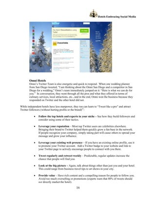 Hotels Embracing Social Media




        Omni Hotels
        Omni’s Twitter Team is also energetic and quick to respond. When one wedding planner
        from San Diego tweeted, “I am thinking about the Omni San Diego and a competitor in San
        Diego for a wedding,” Omni’s team immediately jumped on it: “Here is what we can do for
        you.” In conversation, they went through all the pros and what they offered in terms of
        culinary services, local attractions, etc., and in the end, Omni won the business because they
        responded on Twitter and the other hotel did not.

While independent hotels have less manpower, they too can learn to “Tweet like a pro” and attract
Twitter followers (without hurting profits or the brand)21:

            ·   Follow the top hotels and experts in your niche – See how they build followers and
                consider using some of their tactics.

            ·   Leverage your reputation – Most top Twitter users are celebrities elsewhere.
                Bringing their brand to Twitter helped them quickly grow a fan base in the network.
                If people recognize your company, simply taking part will cause others to spread your
                message and grow your influence.

            ·   Leverage your existing web presence – If you have an existing online profile, use it
                to promote your Twitter account. Add a Twitter badge to your website and link to
                your Twitter page to actively encourage people to connect with you there.

            ·   Tweet regularly and retweet weekly – Predictable, regular updates increase the
                chance that people will find you.

            ·   Look at the big picture – Again, talk about things other than just you and your hotel.
                This could range from business travel tips to art shows in your city.

            ·   Provide value – Have rich content and a compelling reason for people to follow you.
                Avoid too much overselling or promotions (experts warn that 80% of tweets should
                not directly market the hotel).

                                                  16
 