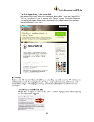 Hotels Embracing Social Media

            The Iron Horse Hotel (Milwaukee, WI)
            In a January 2009 HotelChatter.com story about “Hotels That Twitter and Twitter Well,”
            The Iron Horse Hotel is cited as “a pro at using Twitter” because they update frequently
            with useful information for guests, e.g. discounted rates and package options, and also
            interact with other Twitter users.




Facebook
Just six years old, it’s one of the most widely used networking sites with more than 400 million users
and tremendous reach. Leveraging Facebook will go a long way to cultivating relationships with
stakeholders, and get your campaign’s message across to the right audience to influence and win
confidence.

        Loews Hotel (Miami Beach, FL)
        A Super Bowl sweepstakes contest on this hotel’s Facebook page gave away a four-night stay
        and two tickets to the big game.




                                                  17
 