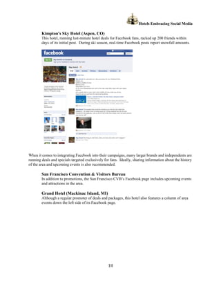 Hotels Embracing Social Media

        Kimpton's Sky Hotel (Aspen, CO)
        This hotel, running last-minute hotel deals for Facebook fans, racked up 200 friends within
        days of its initial post. During ski season, real-time Facebook posts report snowfall amounts.




When it comes to integrating Facebook into their campaigns, many larger brands and independents are
running deals and specials targeted exclusively for fans. Ideally, sharing information about the history
of the area and upcoming events is also recommended.

        San Francisco Convention & Visitors Bureau
        In addition to promotions, the San Francisco CVB’s Facebook page includes upcoming events
        and attractions in the area.

        Grand Hotel (Mackinac Island, MI)
        Although a regular promoter of deals and packages, this hotel also features a column of area
        events down the left side of its Facebook page.




                                                  18
 