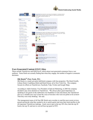 Hotels Embracing Social Media




User-Generated Content (UGC) Sites
These include TripAdvisor and WikiTravel, which attract user-generated comments from a vast
audience. Some hotels are actually finding that when they engage, the number of negative comments
decreases.

       HK Hotels22 (New York, NY)
       HK Hotels is a small, privately held hotel company with four properties: The Hotel Giraffe,
       Library Hotel, Casablanca Hotel and Hotel Elysee, all in New York City. The company
       focuses its efforts on TripAdvisor, Facebook, Yelp, Twitter and Google Maps.

       According to Adele Gutman, Vice President of Sales & Marketing, in 2003 the company
       decided to pay close attention to TripAdvisor. "We always place great importance on
       speaking to our guests in the clubrooms over breakfast or wine and cheese, but TripAdvisor
       gave us a valuable new way to hear the voice of travelers who were too polite to let us know
       what they were truly thinking,” she said.

       The management teams of all four HK Hotels met everyday to read the most recent reviews
       posted and decide what they needed to do to satisfy guests and raise their hotel profiles in the
       all-important TripAdvisor rankings. Goals were to get in the top 10% first, then the top 20
       hotels, the top 10, and next to own all four top spots in NYC.


                                                  19
 