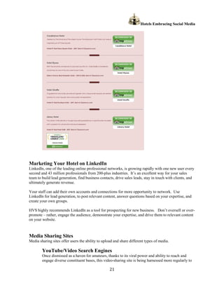 Hotels Embracing Social Media




Marketing Your Hotel on LinkedIn
LinkedIn, one of the leading online professional networks, is growing rapidly with one new user every
second and 43 million professionals from 200-plus industries. It’s an excellent way for your sales
team to build lead generation, find business contacts, drive sales leads, stay in touch with clients, and
ultimately generate revenue.

Your staff can add their own accounts and connections for more opportunity to network. Use
LinkedIn for lead generation, to post relevant content, answer questions based on your expertise, and
create your own groups.

HVS highly recommends LinkedIn as a tool for prospecting for new business. Don’t oversell or over-
promote – rather, engage the audience, demonstrate your expertise, and drive them to relevant content
on your website.



Media Sharing Sites
Media sharing sites offer users the ability to upload and share different types of media.

        YouTube/Video Search Engines
        Once dismissed as a haven for amateurs, thanks to its viral power and ability to reach and
        engage diverse constituent bases, this video-sharing site is being harnessed more regularly to

                                                   21
 