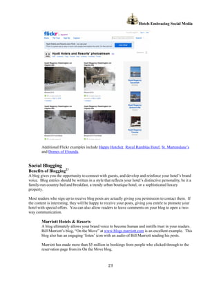 Hotels Embracing Social Media




        Additional Flickr examples include Happy Hotelier, Royal Ramblas Hotel, St. Martenslane’s
        and Domes of Elounda.


Social Blogging
Benefits of Blogging23
A blog gives you the opportunity to connect with guests, and develop and reinforce your hotel’s brand
voice. Blog entries should be written in a style that reflects your hotel’s distinctive personality, be it a
family-run country bed and breakfast, a trendy urban boutique hotel, or a sophisticated luxury
property.

Most readers who sign up to receive blog posts are actually giving you permission to contact them. If
the content is interesting, they will be happy to receive your posts, giving you entrée to promote your
hotel with special offers. You can also allow readers to leave comments on your blog to open a two-
way communication.

        Marriott Hotels & Resorts
        A blog ultimately allows your brand voice to become human and instills trust in your readers.
        Bill Marriott’s blog, “On the Move” at www.blogs.marriott.com is an excellent example. This
        blog also has an engaging ‘listen’ icon with an audio of Bill Marriott reading his posts.

        Marriott has made more than $5 million in bookings from people who clicked through to the
        reservation page from its On the Move blog.



                                                    23
 