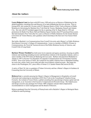 Hotels Embracing Social Media

About the Authors
______________________________________________


Leora Halpern Lanz has been with HVS since 1999 and serves as Director of Marketing for the
global hospitality consulting firm and Director of its Sales &Marketing Services division. Prior to
joining HVS, she worked for 10 years with ITT Sheraton Hotels of New York as Director of Public
Relations & Advertising for Sheraton New York Hotel & Towers, Manhattan, Russell and Atlantic
City. Her role with ITT included support for the re-opening of the St. Regis Hotel in 1992 and
promotions for Radio City Music Hall and Madison Square Garden when ITT purchased those assets.
She had returned to New York after five years as Director of Public Relations for the Greater Boston
Convention & Visitors Bureau, and a graduate school internship at the then-new Four Season Hotel
Boston.

She holds a Bachelor’s in Communications from Cornell University and a Master’s in Public Relations
from Boston University’s College of Communications. Leora is a member of HSMAI, Women in
Communications, the Travel & Tourism division of the Public Relations Society of America, and
Cornell Club of Long Island.


Barbara Wiener Fischhof has held senior level corporate and agency positions, focusing on public
relations and marketing including investor and franchisee relations in the hospitality industry, and is a
senior member of the HVS Sales & Marketing Services team. Barbara relocated from Manhattan to
Atlanta in 1997 to become Vice President of Corporate Communications for US Franchise Systems
(USFS). Prior to her tenure at USFS, she worked for two public relations firms in Manhattan heading
up cruise line, airline, hotel, travel trade and other travel-industry related accounts. She began her
career in the Washington, D.C. press office of former U.S. Senator Dennis DeConcini (D-AZ).

A native of Deal, NJ, she is a graduate of Tulane University and has a Master’s Degree in Guidance &
Counseling from the University of Miami.


Rebecca Lee is currently pursuing her Master’s Degree in Management in Hospitality at Cornell
University and conducting an internship at HVS New York in the Consulting & Valuation Group.
Formerly, she worked at Towers Perrin, a global consulting firm specializing in human capital and risk
management, as an Associate in the Executive Compensation & Rewards Group. She helped assess
and design executive pay packages for Fortune 1000 companies and provided compensation
recommendations to senior management and the Board of Directors.

Rebecca graduated from the University of Pennsylvania with a Bachelor’s Degree in Biological Basis
of Behavior and Psychology.




                                                   26
 