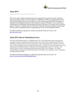 Hotels Embracing Social Media

About HVS
______________________________________________


HVS is the world’s leading consulting and services organization focused on the hotel, restaurant,
shared ownership, gaming, and leisure industries. Established in 1980, the company performs more
than 2,000 assignments per year for virtually every major industry participant. HVS principals are
regarded as the leading professionals in their respective regions of the globe. We are client driven,
entrepreneurial, and dedicated to providing the best advice and services in a timely and cost-efficient
manner. Through a worldwide network of 30 offices staffed by 400 seasoned industry professionals,
HVS provides an unparalleled range of complementary services for the hospitality industry.

For further information regarding our expertise and specifics about our services, visit
http://www.hvs.com/.


About HVS Sales & Marketing Services
HVS Sales & Marketing Services, headquartered in New York, helps hotel owners and operators
strengthen returns on hospitality investments in the areas of hotel sales consulting, hotel sales and
marketing consulting, hotel resort sales consulting, revenue management and e-commerce. We can
assist you by conducting sales and marketing assessments; creating sales and marketing plans for new,
repositioned and stabilized hotels; conducting sales training programs, and even serving as your
interim Director of Sales & Marketing during transition periods or staff changes. Our strong
understanding of regional and international markets will enable you to capitalize on your competitive
strength and improve ROI.

For further information regarding our expertise and specifics about our services, visit
http://www.hvs.com/Services/MarketingComm/.




                                                   27
 