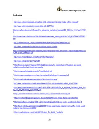Hotels Embracing Social Media

Endnotes

1
     http://www.hoteliermiddleeast.com/article-6362-hotels-ignoring-social-media-will-be-irrelevant/
2
    http://www.hotelresource.com/trends-detail-sid-42977.html
3
 http://www.forrester.com/rb/Research/us_interactive_marketing_forecast%2C_2009_to_2014/q/id/47730/t
/2
4
 http://www.starwoodhotels.com/sheraton/about/news/news_release_detail.html?obj_id=0900c7b9805e3
333
5
     http://content.usatoday.com/communities/hotelcheckin/post/2009/09/68500042/1
6
     http://www.travelpulse.com/Resources/Editorial.aspx?n=65059

http://www.starwoodhotels.com/alofthotels/newsevents/news/detail.html?mode=pressReleasesDetail&id=
7

AL20070723LANDDONATION
8
    http://www.travelandleisure.com/articles/virtual-hospitality/1

9   http://www.hotelchatter.com/tag/Yatt'It
10
 http://blogs.jobdig.com/diggings/2009/08/20/case-study-for-excellent-use-of-facebook-and-social-
media-in-recruiting-hyatt-hotels-and-resorts/
11
     http://www.marriottwaikiki.com/pdfs/TweetContestL.pdf
12
     http://www.communispace.com/news/groundswell/default.aspx?groundswell=9
13
     http://www.hotelmarketingstrategies.com/women-on-their-way/
14
     http://www.mediapost.com/publications/index.cfm?fa=Articles.showArticle&art_aid=105896

15http://www.hotelchatter.com/story/2009/10/26/165912/92/hotels/Get_a_50_Hilton_Caribbean_Hotel_Cre
dit_Just_For_Becoming_a_Facebook_Fan
16   http://events.eyefortravel.com/social-media/docs/Omni_Hotels_Case_Study.pdf

17   http://www.hotel-blogs.com/guillaume_thevenot/2009/06/when-hotels-chains-use-twitter.html
18
     http://econsultancy.com/blog/4586-q-a-the-marketing-duo-behind-new-york-s-social-media-hotel-3
19
 http://travel-industry.uptake.com/blog/2009/03/16/siix-social-media-insights-from-eye-for-travels-social-
media-for-travel-conference-2009/

20   http://www.hotelsmag.com/article/362356-Meet_The_Hotel_Tweet.php



                                                        28
 