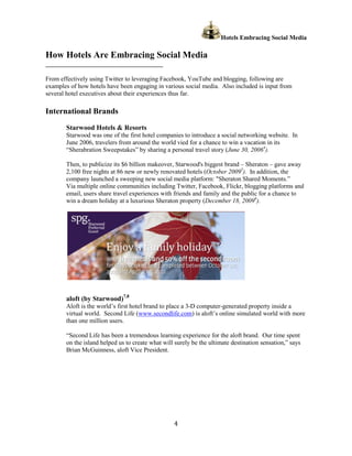 Hotels Embracing Social Media
                                                                                  ing

How Hotels Are Embracing Social Media
______________________________________________

From effectively using Twitter to leveraging Facebook, YouTube and blogging, following are
examples of how hotels have been engaging in various social media. Also included is input from
several hotel executives about their experiences thus far.

International Brands
        Starwood Hotels & Resorts
        Starwood was one of the ffirst hotel companies to introduce a social networking website. In
        June 2006, travelers from around the world vied for a chance to win a vacation in its
                    ravelers                                    hance
        “Sherabration Sweepstakes” by sharing a personal travel story (June 30, 20064).
                                                                        June

        Then, to publicize its $6 billion makeover, Starwood's biggest brand – Sheraton – gave away
               o                                                                heraton
        2,100 free nights at 86 new or newly renovated hotels (October 20095). In addition, the
        company launched a sweeping new social media platform: "Sheraton Shared Moments.
                                                                     Sheraton         Moments.”
        Via multiple online communities including Twitter, Facebook Flickr, blogging platforms and
                                                             Facebook,
        email, users share travel experiences with friends and family and the public for a c
                      hare                                                                 chance to
                                                                                   6
        win a dream holiday at a luxur
                                  luxurious Sheraton property (December 18, 2009 ).




        aloft (by Starwood)7,8
        Aloft is the world’s first hotel brand to place a 3 computer-generated property inside a
                                                          3-D         generated
        virtual world. Second Life ( (www.secondlife.com) is aloft’s online simulated world with more
        than one million users.

        “Second Life has been a tremendous learning experience for the aloft brand. Our time spent
        on the island helped us to create what will surely be the ultimate destination sensation says
                                          what                                         sensation,”
        Brian McGuinness, aloft Vice President.




                                                  4
 