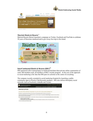 Hotels Embracing Social Media




Marriott Hotels & Resorts11
Marriott Resorts Hawaii launched a campaign on Twitter, Facebook and YouTube to celebrate
50 years of Hawaiian statehood and to give away free trips to the island.




InterContinental Hotels & Resorts (IHG)12
IHG partnered with Communispace to build and facilitate three private online communities of
some 300 members each, all members of IHG’s loyalty program. At the core of the approach
to social marketing is the idea that IHG puts its customer at the center of everything.

The company recently extended its social marketing footprint by launching a public
community open to Priority Club Rewards members. IHG also utilizes third-party social
networks such as Facebook, LinkedIn and Twitter.




                                         6
 