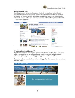 Hotels Embracing Social Media

Hotel Indigo (by IHG)
Each Indigo location has its own fan page on Facebook, e.g., the Hotel Indigo Chicago
Downtown Gold Coast offers discounts of up to 20% off for friends and fans on Facebook.
In addition, the company recently tweeted approximately one million Priority Club points
redeemable for hotel nights, retail gift cards, electronics and more during its December 2009
“Tweet Away” promotion.




Wyndham Hotels and Resorts13,14
Wyndham has adopted a more targeted approach with “Women on Their Way.” This micro-
site is a soft sell forum for the brand to advertise female-friendly trip packages and gain
valuable insight about guests’ actual trip planning processes and vacation desires.

Promotions on Facebook and other social networking profiles allow users to share promotions
with their friends.




                                          7
 