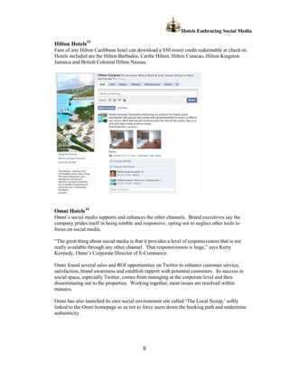 Hotels Embracing Social Media

Hilton Hotels15
Fans of any Hilton Caribbean hotel can download a $50 resort credit redeemable at check-in.
Hotels included are the Hilton Barbados, Caribe Hilton, Hilton Curacao, Hilton Kingston
Jamaica and British Colonial Hilton Nassau.




Omni Hotels16
Omni’s social media supports and enhances the other channels. Brand executives say the
company prides itself in being nimble and responsive, opting not to neglect other tools to
focus on social media.

“The great thing about social media is that it provides a level of responsiveness that is not
really available through any other channel. That responsiveness is huge,” says Kerry
Kennedy, Omni’s Corporate Director of E-Commerce.

Omni found several sales and ROI opportunities on Twitter to enhance customer service,
satisfaction, brand awareness and establish rapport with potential customers. Its success in
social space, especially Twitter, comes from managing at the corporate level and then
disseminating out to the properties. Working together, most issues are resolved within
minutes.

Omni has also launched its own social environment site called ‘The Local Scoop,’ softly
linked to the Omni homepage so as not to force users down the booking path and undermine
authenticity.




                                            8
 