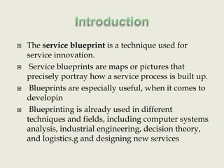 IntroductionThe service blueprint is a technique used for service innovation. Service blueprints are maps or pictures that precisely portray how a service process is built up. Blueprints are especially useful, when it comes to developin Blueprinting is already used in different techniques and fields, including computer systems analysis, industrial engineering, decision theory, and logistics.gand designing new services