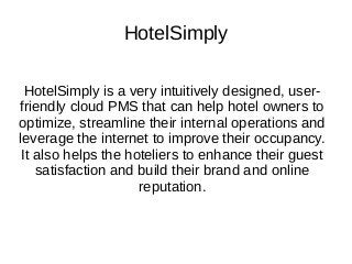 HotelSimply
HotelSimply is a very intuitively designed, user-
friendly cloud PMS that can help hotel owners to
optimize, streamline their internal operations and
leverage the internet to improve their occupancy.
It also helps the hoteliers to enhance their guest
satisfaction and build their brand and online
reputation.
 