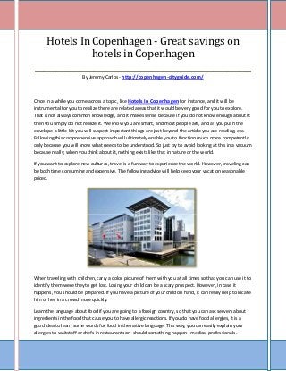 Hotels In Copenhagen - Great savings on
              hotels in Copenhagen
____________________________________________________
                        By Jeremy Carlos - http://copenhagen-cityguide.com/



Once in a while you come across a topic, like Hotels In Copenhagen for instance, and it will be
instrumental for you to realize there are related areas that it would be very good for you to explore.
That is not always common knowledge, and it makes sense because if you do not know enough about it
then you simply do not realize it. We know you are smart, and most people are, and as you push the
envelope a little bit you will suspect important things are just beyond the article you are reading, etc.
Following this comprehensive approach will ultimately enable you to function much more competently
only because you will know what needs to be understood. So just try to avoid looking at this in a vacuum
because really, when you think about it, nothing exists like that in nature or the world.

If you want to explore new cultures, travel is a fun way to experience the world. However, traveling can
be both time consuming and expensive. The following advice will help keep your vacation reasonable
priced.




When traveling with children, carry a color picture of them with you at all times so that you can use it to
identify them were they to get lost. Losing your child can be a scary prospect. However, in case it
happens, you should be prepared. If you have a picture of your child on hand, it can really help to locate
him or her in a crowd more quickly.

Learn the language about food if you are going to a foreign country, so that you can ask servers about
ingredients in the food that cause you to have allergic reactions. If you do have food allergies, it is a
good idea to learn some words for food in the native language. This way, you can easily explain your
allergies to waitstaff or chefs in restaurants or--should something happen--medical professionals.
 