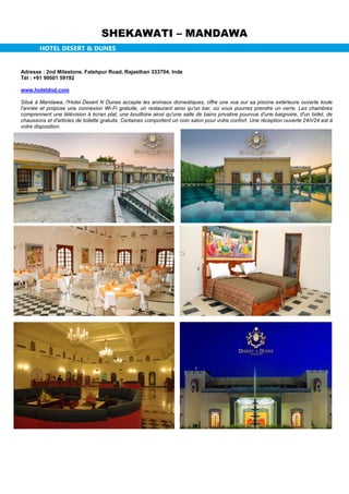 SHEKAWATI – MANDAWA
HOTEL DESERT & DUNES
Adresse : 2nd Milestone, Fatehpur Road, Rajasthan 333704, Inde
Tél : +91 99501 59192
www.hoteldnd.com
Situé à Mandawa, l'Hotel Desert N Dunes accepte les animaux domestiques, offre une vue sur sa piscine extérieure ouverte toute
l'année et propose une connexion Wi-Fi gratuite, un restaurant ainsi qu'un bar, où vous pourrez prendre un verre. Les chambres
comprennent une télévision à écran plat, une bouilloire ainsi qu'une salle de bains privative pourvue d'une baignoire, d'un bidet, de
chaussons et d'articles de toilette gratuits. Certaines comportent un coin salon pour votre confort. Une réception ouverte 24h/24 est à
votre disposition.
 