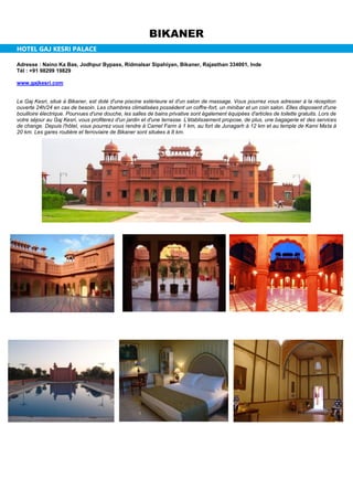 BIKANER
HOTEL GAJ KESRI PALACE
Adresse : Naino Ka Bas, Jodhpur Bypass, Ridmalsar Sipahiyan, Bikaner, Rajasthan 334001, Inde
Tél : +91 98299 19829
www.gajkesri.com
Le Gaj Kesri, situé à Bikaner, est doté d'une piscine extérieure et d'un salon de massage. Vous pourrez vous adresser à la réception
ouverte 24h/24 en cas de besoin. Les chambres climatisées possèdent un coffre-fort, un minibar et un coin salon. Elles disposent d'une
bouilloire électrique. Pourvues d'une douche, les salles de bains privative sont également équipées d'articles de toilette gratuits. Lors de
votre séjour au Gaj Kesri, vous profiterez d'un jardin et d'une terrasse. L'établissement propose, de plus, une bagagerie et des services
de change. Depuis l'hôtel, vous pourrez vous rendre à Camel Farm à 1 km, au fort de Junagarh à 12 km et au temple de Karni Mata à
20 km. Les gares routière et ferroviaire de Bikaner sont situées à 8 km.
 
