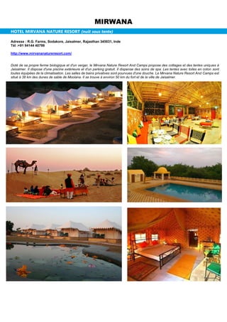 MIRWANA
HOTEL MIRVANA NATURE RESORT (nuit sous tente)
Adresse : R.G. Farms, Sodakore, Jaisalmer, Rajasthan 345031, Inde
Tél :+91 94144 40799
http://www.mirvananatureresort.com/
Doté de sa propre ferme biologique et d'un verger, le Mirvana Nature Resort And Camps propose des cottages et des tentes uniques à
Jaisalmer. Il dispose d'une piscine extérieure et d'un parking gratuit. Il dispense des soins de spa. Les tentes avec toiles en coton sont
toutes équipées de la climatisation. Les salles de bains privatives sont pourvues d'une douche. Le Mirvana Nature Resort And Camps est
situé à 38 km des dunes de sable de Moolana. Il se trouve à environ 50 km du fort et de la ville de Jaisalmer.
 