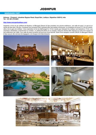 JODHPUR
MARUGARH FORT
Adresse : Chopasni, Jaisalmer Bypass Road, Gopal Bari, Jodhpur, Rajasthan 342010, Inde
Tél : +91 291 275 8501
http://www.marugarhjodhpur.com/
Implanté à 9 km du lac artificiel de Kaylana, le Marugarh Resort & Spa possède une piscine extérieure, une salle de sport, un spa et un
centre de bien-être. De plus, il propose une connexion Wi-Fi gratuite dans ses parties communes. Le complexe se trouve à 11 km du centre-
ville et de la gare de Jodhpur. Vous rejoindrez le fort de Mehrangarh à 14 km, tandis que l'aéroport de Jodhpur est implanté à 17 km. Les
chambres climatisées comprennent un minibar, un plateau/bouilloire et un canapé. Chacune d'entre elles dispose en outre d'un bureau et
de la télévision par câble. Leur salle de bains privative est pourvue d'une douche. Doté d'une réception ouverte 24h/24, le Marugarh Resort
& Spa assure des services de bagagerie, de change et de blanchisserie.
 