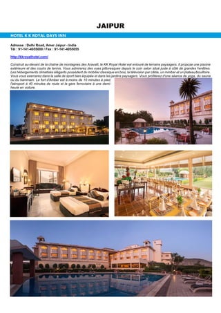 JAIPUR
HOTEL K K ROYAL DAYS INN
Adresse : Delhi Road, Amer Jaipur - India
Tél : 91-141-4055000 / Fax : 91-141-4055055
http://kkroyalhotel.com/
Construit au-devant de la chaîne de montagnes des Aravalli, le KK Royal Hotel est entouré de terrains paysagers. Il propose une piscine
extérieure et des courts de tennis. Vous admirerez des vues pittoresques depuis le coin salon situé juste à côté de grandes fenêtres.
Les hébergements climatisés élégants possèdent du mobilier classique en bois, la télévision par câble, un minibar et un plateau/bouilloire.
Vous vous exercerez dans la salle de sport bien équipée et dans les jardins paysagers. Vous profiterez d'une séance de yoga, du sauna
ou du hammam. Le fort d'Amber est à moins de 10 minutes à pied,
l'aéroport à 40 minutes de route et la gare ferroviaire à une demi-
heure en voiture.
 