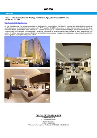 AGRA
TAJ VILAS
Adresse : Fatehabad Rd, Near TDI Mall, Opp. Hotel Trident, Agra, Uttar Pradesh 282001, Inde
Tél : +91 562 233 4466
http://www.hotelthetajvilas.com/
Le Taj Vilas bénéficie d'un emplacement idéal, à seulement 1,5 km du célèbre Taj Mahal. Il propose des hébergements propres et
confortables avec la climatisation et une connexion Wi-Fi gratuite. Ce bâtiment moderne se situe à seulement 3 km du fort rouge
historique et de la gare routière ISBT, à moins de 7 km de la gare d'Agra et à 12 km de l'aéroport d'Agra. Toutes les chambres du Taj
Vilas disposent d'un coffre-fort, d'une télévision à écran plat, de matériel de repassage ainsi que d'une salle de bains privative avec des
articles de toilette et un sèche-cheveux. Le spa et les installations de massage vous permettront d'apaiser vos muscles tendus. Dotée
d'une bagagerie, la réception est ouverte 24h/24.
CAPITALES TOURS EN INDE
EASTWIND HOLIDAYS
C 222 Sarvodya Enclave
NEW DEHLI 110017
Tel: 0091 11 26856656
N° d'urgence francophone : Mr Rajesh GUPTA (0091 9 8110 32348)
 