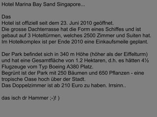 Hotel Marina Bay Sand Singapore... Das Hotel ist offiziell seit dem 23. Juni 2010 geöffnet. Die grosse Dachterrasse hat die Form eines Schiffes und ist gebaut auf 3 Hoteltürmen, welches 2500 Zimmer und Suiten hat. Im Hotelkomplex ist per Ende 2010 eine Einkaufsmeile geplant. Der Park befindet sich in 340 m Höhe (höher als der Eiffelturm) und hat eine Gesamtfläche von 1.2 Hektaren, d.h. es hätten 4½ Flugzeuge vom Typ Boeing A380 Platz. Begrünt ist der Park mit 250 Bäumen und 650 Pflanzen - eine tropische Oase hoch über der Stadt. Das Doppelzimmer ist ab 210 Euro zu haben. Irrsinn.. das isch dr Hammer ;-)! ) 