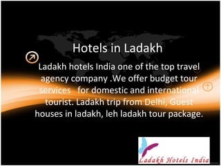 Hotels in Ladakh
Ladakh hotels India one of the top travel
agency company .We offer budget tour
services for domestic and international
tourist. Ladakh trip from Delhi, Guest
houses in ladakh, leh ladakh tour package.
 