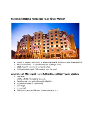 M?venpick Hotel & Residences Hajar Tower Makkah
? Indulge in elegance and royalty at M?venpick Hotel & Residences Hajar Tower Makkah
? 905 Classic Rooms, 119 Deluxe Suites and four Royal Suites
? 1,028 elegantly appointed rooms and suites
? Ta'if Regional Airport is 74.7 km away from the hotel
Amenities at M?venpick Hotel & Residences Hajar Tower Makkah
? Free Wi-Fi
? LCD TV with 80 international channels
? Complimentary tea and coffee making facilities
? In-room controlled air conditioning
? Mini fridge
? In-room safe
? 24-hour concierge and 24-hour in-room dining service
 