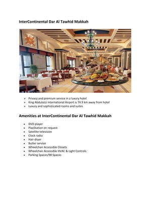 InterContinental Dar Al Tawhid Makkah
? Privacy and premium service in a luxury hotel
? King Abdulaziz International Airport is 74.9 km away from hotel
? Luxury and sophisticated rooms and suites
Amenities at InterContinental Dar Al Tawhid Makkah
? DVD player
? PlayStation on request
? Satellite television
? Clock radio
? Hair dryer
? Butler service
? Wheelchair Accessible Closets
? Wheelchair Accessible HVAC & Light Controls
? Parking Spaces/90 Spaces
 
