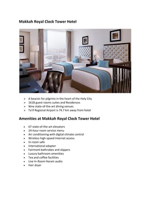 Makkah Royal Clock Tower Hotel
? A beacon for pilgrims in the heart of the Holy City
? 1618 guest rooms suites and Residences
? Nine state-of-the-art dining venues
? Ta'if Regional Airport is 74.7 km away from hotel
Amenities at Makkah Royal Clock Tower Hotel
? 67 state-of-the-art elevators
? 24-hour room service menu
? Air conditioning with digital climate control
? Wireless high-speed Internet access
? In-room safe
? International adapter
? Fairmont bathrobes and slippers
? Luxury bathroom amenities
? Tea and coffee facilities
? Live In-Room Haram audio
? Hair dryer
 