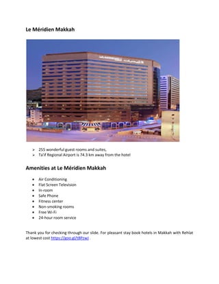 Le Mridien Makkah
? 255 wonderful guest rooms and suites,
? Ta'if Regional Airport is 74.3 km away from the hotel
Amenities at Le Mridien Makkah
? Air Conditioning
? Flat Screen Television
? In-room
? Safe Phone
? Fitness center
? Non-smoking rooms
? Free Wi-Fi
? 24-hour room service
Thank you for checking through our slide. For pleasant stay book hotels in Makkah with Rehlat
at lowest cost https://goo.gl/t8PzwJ .
 