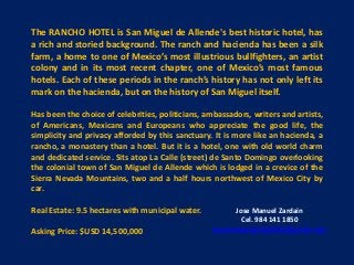 The RANCHO HOTEL is San Miguel de Allende's best historic hotel, has
a rich and storied background. The ranch and hacienda has been a silk
farm, a home to one of Mexico’s most illustrious bullfighters, an artist
colony and in its most recent chapter, one of Mexico’s most famous
hotels. Each of these periods in the ranch’s history has not only left its
mark on the hacienda, but on the history of San Miguel itself.
Has been the choice of celebrities, politicians, ambassadors, writers and artists,
of Americans, Mexicans and Europeans who appreciate the good life, the
simplicity and privacy afforded by this sanctuary. It is more like an hacienda, a
rancho, a monastery than a hotel. But it is a hotel, one with old world charm
and dedicated service. Sits atop La Calle (street) de Santo Domingo overlooking
the colonial town of San Miguel de Allende which is lodged in a crevice of the
Sierra Nevada Mountains, two and a half hours northwest of Mexico City by
car.
Real Estate: 9.5 hectares with municipal water.
Asking Price: $USD 14,500,000
Jose Manuel Zardain
Cel. 984 141 1850
josemanuelzardainbbr@gmail.com
 