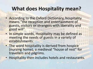 What does Hospitality mean?
• According to the Oxford Dictionary, hospitality
means “the reception and entertainment of
guests, visitors or strangers with liberality and
good will”.
• In simple words, Hospitality may be defined as
meeting the needs of guests in a variety of
establishments.
• The word hospitality is derived from hospice
(nursing home), a medieval “house of rest” for
travellers and pilgrims.
• Hospitality then includes hotels and restaurants.
 