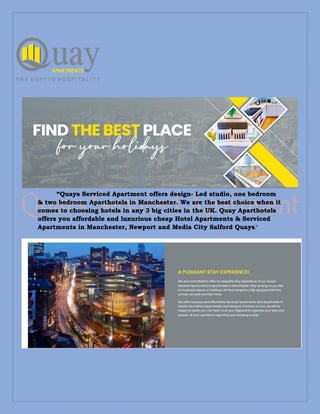 “Quays Serviced Apartment offers design- Led studio, one bedroom
& two bedroom Aparthotels in Manchester. We are the best choice when it
comes to choosing hotels in any 3 big cities in the UK. Quay Aparthotels
offers you affordable and luxurious cheap Hotel Apartments & Serviced
Apartments in Manchester, Newport and Media City Salford Quays.”
 