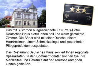 Das mit 3 Sternen ausgezeichnete Fair-Preis-Hotel
Deutsches Haus bietet Ihnen hell und warm gestaltete
Zimmer. Die Bäder sind mit einer Dusche, einem
Haartrockner, einem Schminkspiegel und kostenfreien
Pflegeprodukten ausgestattet.
Das Restaurant Deutsches Haus serviert Ihnen regionale
Spezialitäten. In den Sommermonaten können Sie Ihre
Mahlzeiten und Getränke auf der Terrasse unter den
Linden genießen.
 