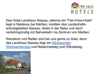 Das Hotel Landhaus Nassau, ebenso ein "Fair-Preis-Hotel"
liegt in Niederau bei Meißen, inmitten des Landschafts-
schutzgebietes Nassau, direkt in der Natur und doch
verkehrsgünstig mit Nahverkehr ins Zentrum von Meißen.
Wanderer und Radler sind bei uns gerne zu Gast, denn
das Landhaus Nassau liegt am Sächsischen
Weinwanderweg und Nebenradweg zum Elbradweg.
 
